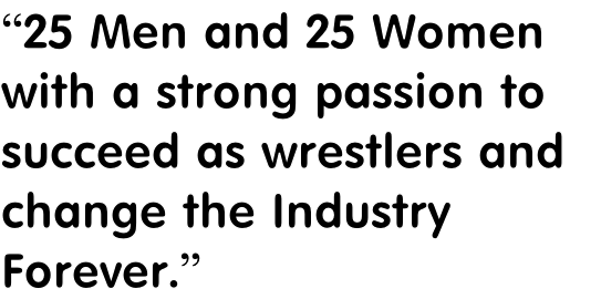 “25 Men and 25 Women
with a strong passion to 
succeed as wrestlers and 
change the Industry 
Forever.”
